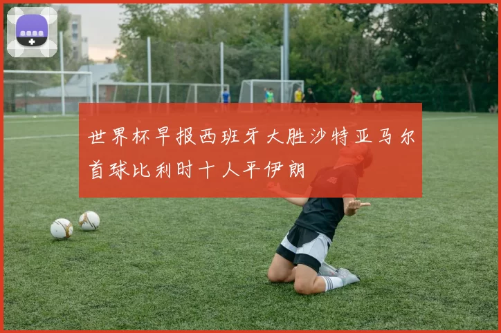 世界杯早报西班牙大胜沙特亚马尔首球比利时十人平伊朗