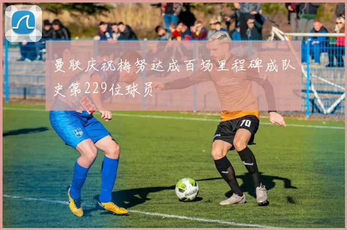 曼联庆祝梅努达成百场里程碑成队史第229位球员