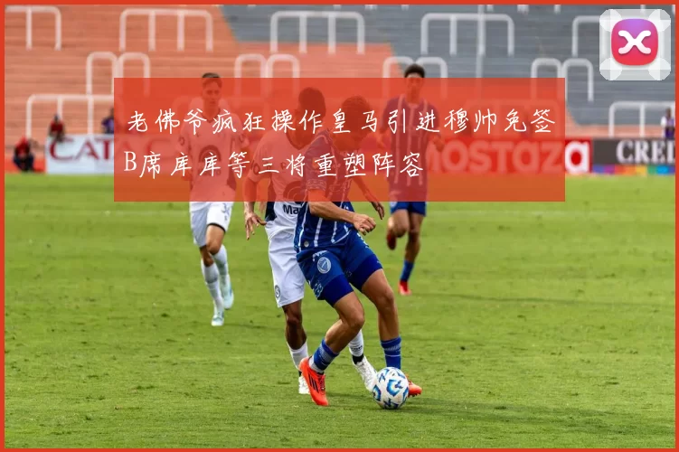 老佛爷疯狂操作皇马引进穆帅免签B席库库等三将重塑阵容