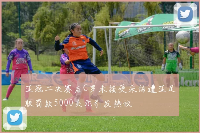 亚冠二决赛后C罗未接受采访遭亚足联罚款5000美元引发热议