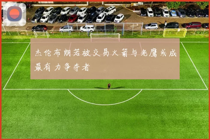 杰伦布朗若被交易火箭与老鹰或成最有力争夺者