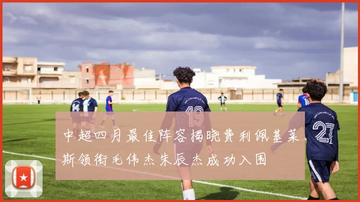中超四月最佳阵容揭晓费利佩基莱斯领衔毛伟杰朱辰杰成功入围