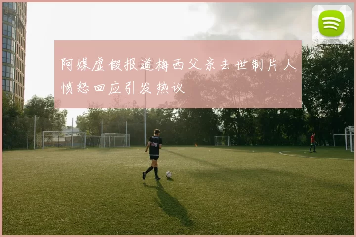 阿媒虚假报道梅西父亲去世制片人愤怒回应引发热议