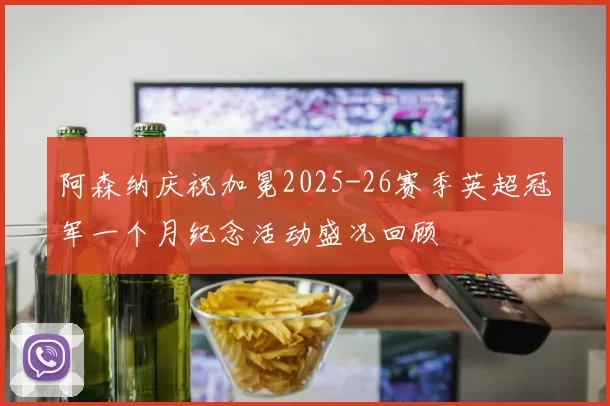 阿森纳庆祝加冕2025-26赛季英超冠军一个月纪念活动盛况回顾