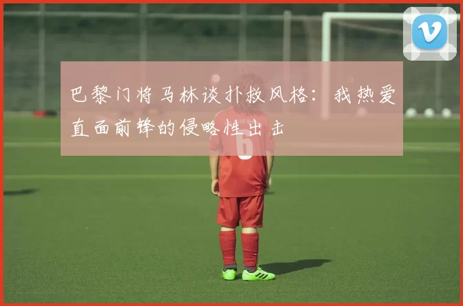 巴黎门将马林谈扑救风格：我热爱直面前锋的侵略性出击