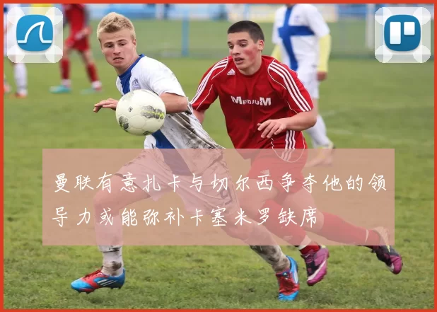 曼联有意扎卡与切尔西争夺他的领导力或能弥补卡塞米罗缺席
