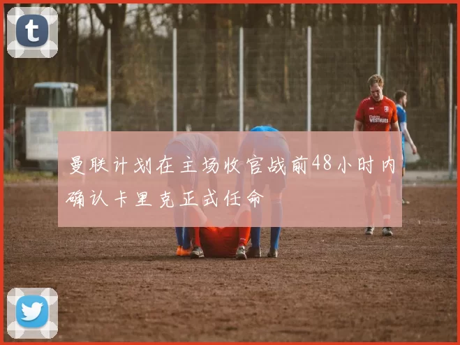 曼联计划在主场收官战前48小时内确认卡里克正式任命