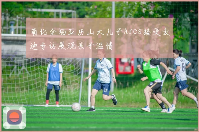 萌化全场亚历山大儿子Ares接受麦迪专访展现亲子温情