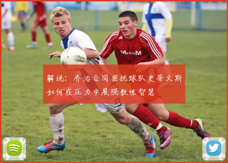 解说：乔治合同困扰球队史蒂文斯如何在压力中展现教练智慧