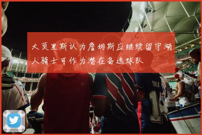 大莫里斯认为詹姆斯应继续留守湖人骑士可作为潜在备选球队