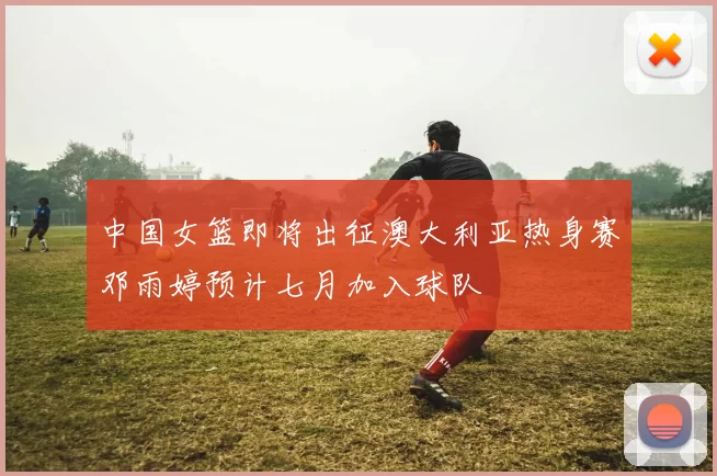 中国女篮即将出征澳大利亚热身赛邓雨婷预计七月加入球队