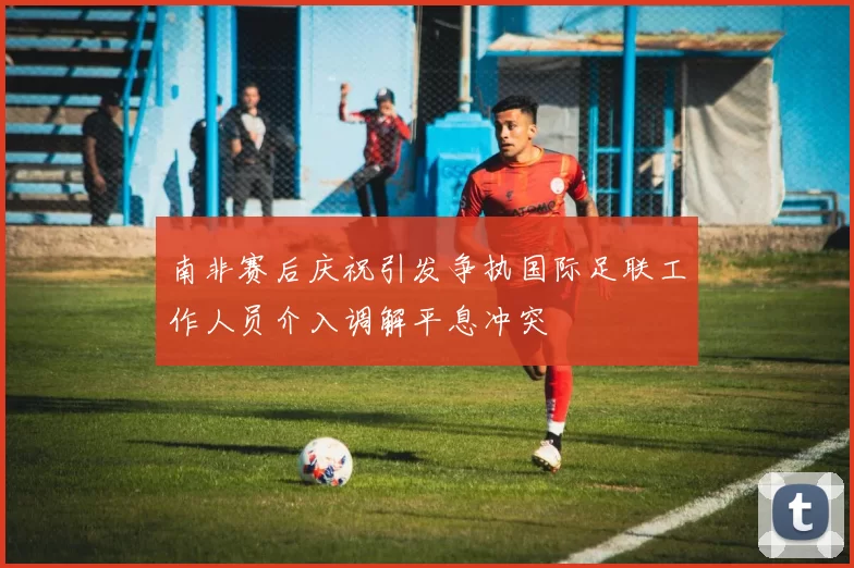 南非赛后庆祝引发争执国际足联工作人员介入调解平息冲突