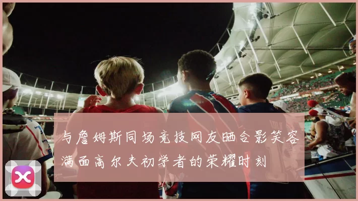 与詹姆斯同场竞技网友晒合影笑容满面高尔夫初学者的荣耀时刻