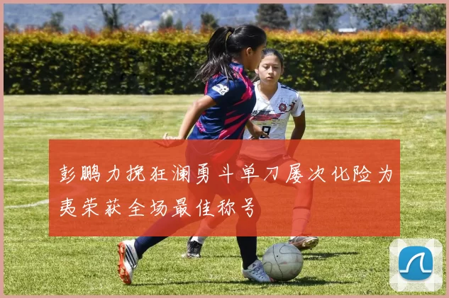 彭鹏力挽狂澜勇斗单刀屡次化险为夷荣获全场最佳称号